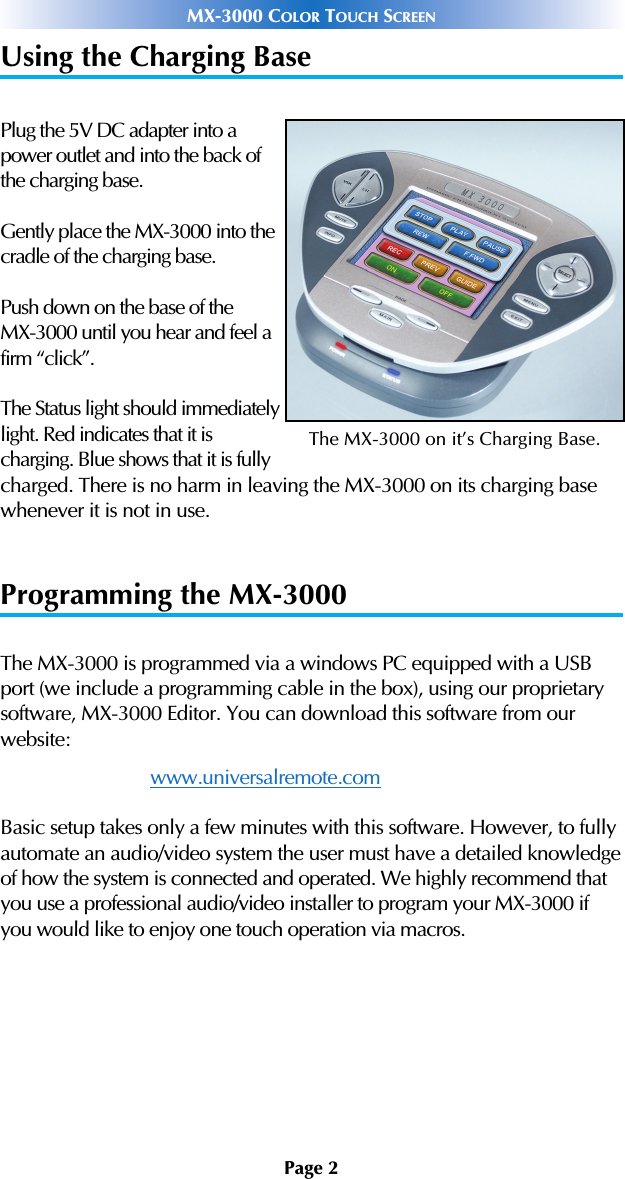 Page 2MX-3000 COLOR TOUCH SCREENUsing the Charging BasePlug the 5V DC adapter into apower outlet and into the back ofthe charging base.Gently place the MX-3000 into thecradle of the charging base.Push down on the base of the MX-3000 until you hear and feel afirm “click”.The Status light should immediatelylight. Red indicates that it is charging. Blue shows that it is fullycharged. There is no harm in leaving the MX-3000 on its charging basewhenever it is not in use. Programming the MX-3000The MX-3000 is programmed via a windows PC equipped with a USBport (we include a programming cable in the box), using our proprietarysoftware, MX-3000 Editor. You can download this software from our website:www.universalremote.comBasic setup takes only a few minutes with this software. However, to fullyautomate an audio/video system the user must have a detailed knowledgeof how the system is connected and operated. We highly recommend thatyou use a professional audio/video installer to program your MX-3000 ifyou would like to enjoy one touch operation via macros. The MX-3000 on it’s Charging Base.