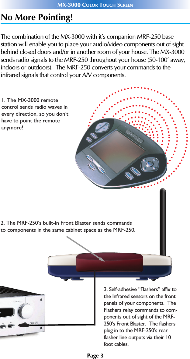 No More Pointing!The combination of the MX-3000 with it’s companion MRF-250 base station will enable you to place your audio/video components out of sightbehind closed doors and/or in another room of your house. The MX-3000sends radio signals to the MRF-250 throughout your house (50-100’ away,indoors or outdoors).  The MRF-250 converts your commands to theinfrared signals that control your A/V components.Page 3MX-3000 COLOR TOUCH SCREEN1. The MX-3000 remote control sends radio waves inevery direction, so you don’thave to point the remote anymore!2. The MRF-250’s built-in Front Blaster sends commands to components in the same cabinet space as the MRF-250.3. Self-adhesive “Flashers” affix to the Infrared sensors on the front panels of your components.  The Flashers relay commands to com-ponents out of sight of the MRF-250’s Front Blaster.  The flashers plug in to the MRF-250’s rear flasher line outputs via their 10 foot cables.