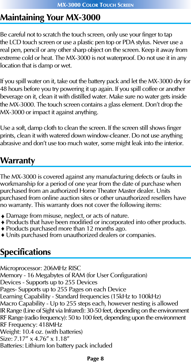 Page 8MX-3000 COLOR TOUCH SCREENMaintaining Your MX-3000Be careful not to scratch the touch screen, only use your finger to tapthe LCD touch screen or use a plastic pen top or PDA stylus. Never use areal pen, pencil or any other sharp object on the screen. Keep it away fromextreme cold or heat. The MX-3000 is not waterproof. Do not use it in anylocation that is damp or wet.If you spill water on it, take out the battery pack and let the MX-3000 dry for48 hours before you try powering it up again. If you spill coffee or anotherbeverage on it, clean it with distilled water. Make sure no water gets insidethe MX-3000. The touch screen contains a glass element. Don’t drop theMX-3000 or impact it against anything.Use a soft, damp cloth to clean the screen. If the screen still shows fingerprints, clean it with watered down window-cleaner. Do not use anythingabrasive and don’t use too much water, some might leak into the interior.WarrantyThe MX-3000 is covered against any manufacturing defects or faults inworkmanship for a period of one year from the date of purchase whenpurchased from an authorized Home Theater Master dealer. Units purchased from online auction sites or other unauthorized resellers haveno warranty. This warranty does not cover the following items:Damage from misuse, neglect, or acts of nature.Products that have been modified or incorporated into other products.Products purchased more than 12 months ago.Units purchased from unauthorized dealers or companies.SpecificationsMicroprocessor: 206MHz RISC Memory - 16 Megabytes of RAM (for User Configuration)Devices - Supports up to 255 DevicesPages- Supports up to 255 Pages on each DeviceLearning Capability - Standard frequencies (15kHz to 100kHz)Macro Capability - Up to 255 steps each, however nesting is allowed IR Range (Line of Sight via Infrared): 30-50 feet, depending on the environmentRF Range (radio frequency): 50 to 100 feet, depending upon the environmentRF Frequency: 418MHzWeight: 10.4 oz. (with batteries)Size: 7.17” x 4.76” x 1.18”Batteries: Lithium Ion battery pack included