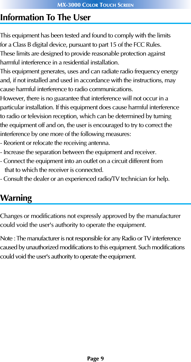 Page 9MX-3000 COLOR TOUCH SCREENInformation To The UserThis equipment has been tested and found to comply with the limitsfor a Class B digital device, pursuant to part 15 of the FCC Rules.These limits are designed to provide reasonable protection againstharmful interference in a residential installation.This equipment generates, uses and can radiate radio frequency energyand, if not installed and used in accordance with the instructions, maycause harmful interference to radio communications.However, there is no guarantee that interference will not occur in aparticular installation. If this equipment does cause harmful interferenceto radio or television reception, which can be determined by turningthe equipment off and on, the user is encouraged to try to correct theinterference by one more of the following measures:- Reorient or relocate the receiving antenna.- Increase the separation between the equipment and receiver.- Connect the equipment into an outlet on a circuit different fromthat to which the receiver is connected.- Consult the dealer or an experienced radio/TV technician for help.WarningChanges or modifications not expressly approved by the manufacturercould void the user&apos;s authority to operate the equipment.Note : The manufacturer is not responsible for any Radio or TV interferencecaused by unauthorized modifications to this equipment. Such modificationscould void the user&apos;s authority to operate the equipment.