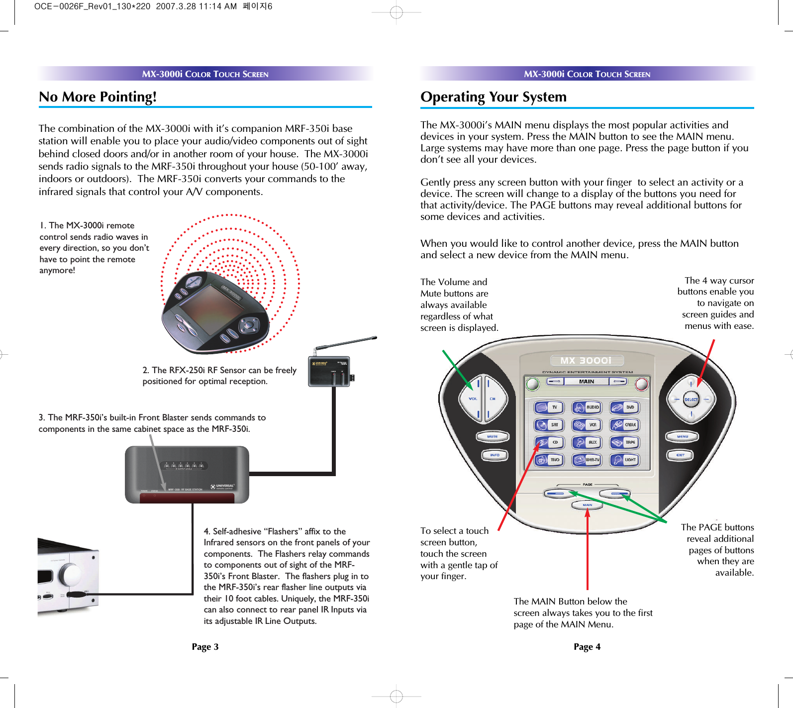 MX-3000i COLOR TOUCH SCREENNo More Pointing!The combination of the MX-3000i with it’s companion MRF-350i base station will enable you to place your audio/video components out of sightbehind closed doors and/or in another room of your house.  The MX-3000isends radio signals to the MRF-350i throughout your house (50-100’ away,indoors or outdoors).  The MRF-350i converts your commands to theinfrared signals that control your A/V components.1. The MX-3000i remote control sends radio waves inevery direction, so you don’thave to point the remote anymore!4. Self-adhesive “Flashers” affix to theInfrared sensors on the front panels of yourcomponents.  The Flashers relay commandsto components out of sight of the MRF-350i’s Front Blaster.  The flashers plug in tothe MRF-350i’s rear flasher line outputs viatheir 10 foot cables. Uniquely, the MRF-350ican also connect to rear panel IR Inputs viaits adjustable IR Line Outputs.3. The MRF-350i’s built-in Front Blaster sends commands tocomponents in the same cabinet space as the MRF-350i.2. The RFX-250i RF Sensor can be freelypositioned for optimal reception.MX-3000i COLOR TOUCH SCREENOperating Your SystemThe MX-3000i’s MAIN menu displays the most popular activities anddevices in your system. Press the MAIN button to see the MAIN menu.Large systems may have more than one page. Press the page button if youdon’t see all your devices. Gently press any screen button with your finger  to select an activity or adevice. The screen will change to a display of the buttons you need forthat activity/device. The PAGE buttons may reveal additional buttons forsome devices and activities.When you would like to control another device, press the MAIN buttonand select a new device from the MAIN menu.The PAGE buttonsreveal additionalpages of buttonswhen they areavailable.The Volume andMute buttons arealways availableregardless of whatscreen is displayed.To select a touchscreen button,touch the screenwith a gentle tap ofyour finger.The 4 way cursorbuttons enable youto navigate onscreen guides andmenus with ease.The MAIN Button below thescreen always takes you to the firstpage of the MAIN Menu.Page 3 Page 4OCE-0026F_Rev01_130*220  2007.3.28 11:14 AM  페이지6