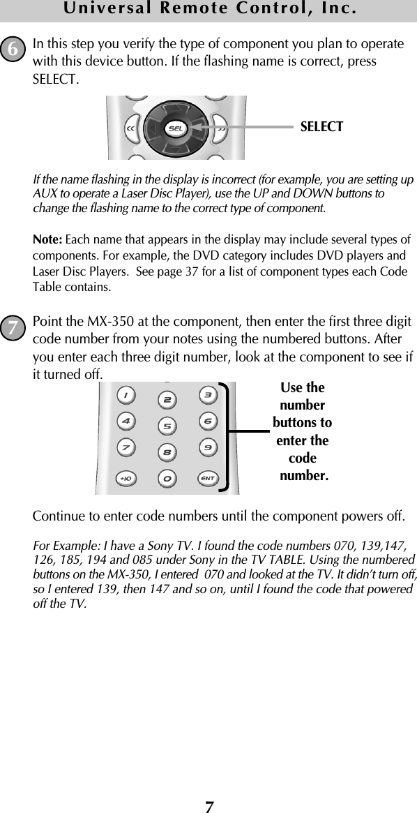 7In this step you verify the type of component you plan to operatewith this device button. If the flashing name is correct, pressSELECT. If the name flashing in the display is incorrect (for example, you are setting upAUX to operate a Laser Disc Player), use the UP and DOWN buttons tochange the flashing name to the correct type of component.Note: Each name that appears in the display may include several types ofcomponents. For example, the DVD category includes DVD players andLaser Disc Players.  See page 37 for a list of component types each CodeTable contains.Point the MX-350 at the component, then enter the first three digitcode number from your notes using the numbered buttons. Afteryou enter each three digit number, look at the component to see ifit turned off.Continue to enter code numbers until the component powers off. For Example: I have a Sony TV. I found the code numbers 070, 139,147,126, 185, 194 and 085 under Sony in the TV TABLE. Using the numberedbuttons on the MX-350, I entered  070 and looked at the TV. It didn’t turn off,so I entered 139, then 147 and so on, until I found the code that poweredoff the TV. 67SELECTUse thenumberbuttons toenter the codenumber.Universal Remote Control, Inc.