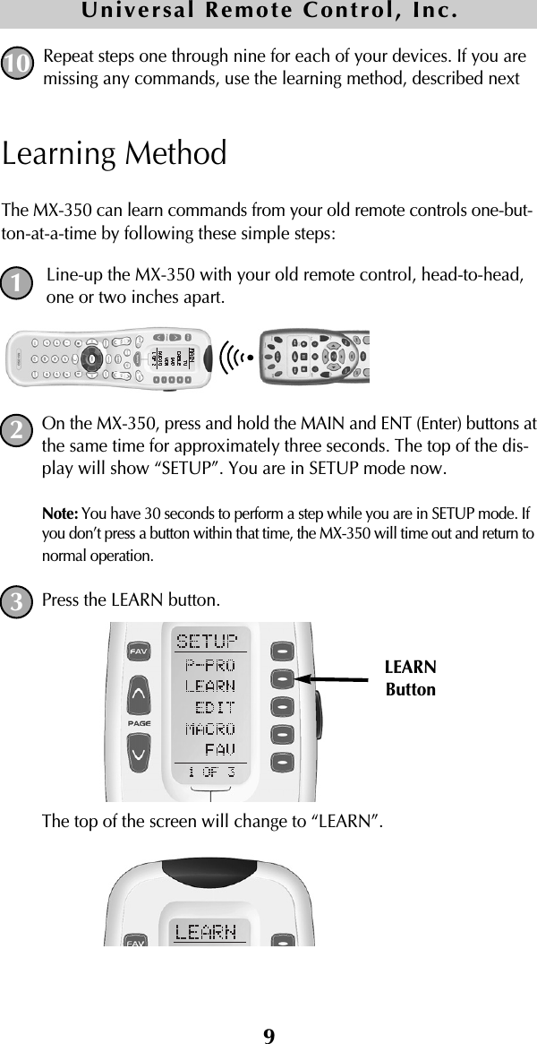 9Repeat steps one through nine for each of your devices. If you aremissing any commands, use the learning method, described nextLearning MethodThe MX-350 can learn commands from your old remote controls one-but-ton-at-a-time by following these simple steps:Line-up the MX-350 with your old remote control, head-to-head,one or two inches apart.On the MX-350, press and hold the MAIN and ENT (Enter) buttons atthe same time for approximately three seconds. The top of the dis-play will show “SETUP”. You are in SETUP mode now.Note: You have 30 seconds to perform a step while you are in SETUP mode. Ifyou don’t press a button within that time, the MX-350 will time out and return tonormal operation.Press the LEARN button. The top of the screen will change to “LEARN”.10Universal Remote Control, Inc.LEARNButton123