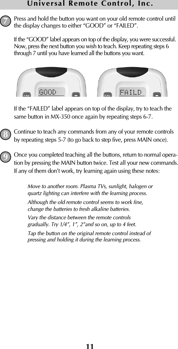 11Press and hold the button you want on your old remote control untilthe display changes to either “GOOD” or “FAILED”.If the “GOOD” label appears on top of the display, you were successful.Now, press the next button you wish to teach. Keep repeating steps 6through 7 until you have learned all the buttons you want.If the “FAILED” label appears on top of the display, try to teach thesame button in MX-350 once again by repeating steps 6-7. Continue to teach any commands from any of your remote controlsby repeating steps 5-7 (to go back to step five, press MAIN once).Once you completed teaching all the buttons, return to normal opera-tion by pressing the MAIN button twice. Test all your new commands. If any of them don’t work, try learning again using these notes:789Move to another room. Plasma TVs, sunlight, halogen orquartz lighting can interfere with the learning process.Although the old remote control seems to work fine,change the batteries to fresh alkaline batteries.Vary the distance between the remote controls gradually. Try 1/4”, 1”, 2”and so on, up to 4 feet.Tap the button on the original remote control instead ofpressing and holding it during the learning process.Universal Remote Control, Inc.