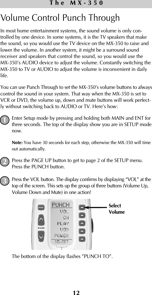 Volume Control Punch Through In most home entertainment systems, the sound volume is only con-trolled by one device. In some systems, it is the TV speakers that makethe sound, so you would use the TV device on the MX-350 to raise andlower the volume. In another system, it might be a surround soundreceiver and speakers that control the sound, so you would use theMX-350’s AUDIO device to adjust the volume. Constantly switching theMX-350 to TV or AUDIO to adjust the volume is inconvenient in dailylife.You can use Punch Through to set the MX-350’s volume buttons to alwayscontrol the sound in your system. That way when the MX-350 is set toVCR or DVD, the volume up, down and mute buttons will work perfect-ly without switching back to AUDIO or TV. Here’s how:Enter Setup mode by pressing and holding both MAIN and ENT forthree seconds. The top of the display show you are in SETUP modenow.Note: You have 30 seconds for each step, otherwise the MX-350 will timeout automatically. Press the PAGE UP button to get to page 2 of the SETUP menu.Press the PUNCH button.Press the VOL button. The display confirms by displaying “VOL” at thetop of the screen. This sets up the group of three buttons (Volume Up,Volume Down and Mute) in one action!The bottom of the display flashes ”PUNCH TO”. 12The MX-350123SelectVolume