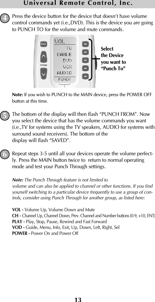 13Press the device button for the device that doesn’t have volumecontrol commands yet (i.e.,DVD). This is the device you are goingto PUNCH TO for the volume and mute commands.Note: If you wish to PUNCH to the MAIN device, press the POWER OFFbutton at this time.The bottom of the display will then flash “PUNCH FROM”. Nowyou select the device that has the volume commands you want(i.e.,TV for systems using the TV speakers, AUDIO for systems withsurround sound receivers). The bottom of the display will flash “SAVED”.Repeat steps 3-5 until all your devices operate the volume perfect-ly. Press the MAIN button twice to  return to normal operatingmode and test your Punch Through settings.Note: The Punch Through feature is not limited to volume and can also be applied to channel or other functions. If you findyourself switching to a particular device frequently to use a group of con-trols, consider using Punch Through for another group, as listed here:VOL - Volume Up, Volume Down and MuteCH - Channel Up, Channel Down, Prev. Channel and Number buttons (0-9, +10, ENT)PLAY - Play, Stop, Pause, Rewind and Fast ForwardVOD - Guide, Menu, Info, Exit, Up, Down, Left, Right, SelPOWER - Power On and Power Off645Universal Remote Control, Inc.Selectthe Deviceyou want to“Punch To”