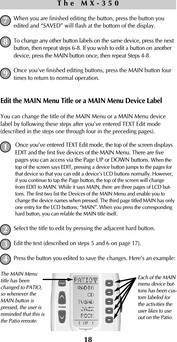 18When you are finished editing the button, press the button youedited and “SAVED” will flash at the bottom of the display.To change any other button labels on the same device, press the nextbutton, then repeat steps 6-8. If you wish to edit a button on anotherdevice, press the MAIN button once, then repeat Steps 4-8. Once you’ve finished editing buttons, press the MAIN button fourtimes to return to normal operation.Edit the MAIN Menu Title or a MAIN Menu Device LabelYou can change the title of the MAIN Menu or a MAIN Menu devicelabel by following these steps after you’ve entered TEXT Edit mode(described in the steps one through four in the preceding pages).Once you’ve entered TEXT Edit mode, the top of the screen displaysEDIT and the first five devices of the MAIN Menu. There are fivepages you can access via the Page UP or DOWN buttons. When thetop of the screen says EDIT, pressing a device button jumps to the pages forthat device so that you can edit a device’s LCD buttons normally. However,if you continue to tap the Page button, the top of the screen will changefrom EDIT to MAIN. While it says MAIN, there are three pages of LCD but-tons. The first two list the Devices of the MAIN Menu and enable you tochange the device names when pressed. The third page titled MAIN has onlyone entry for the LCD buttons; “MAIN”. When you press the correspondinghard button, you can relable the MAIN title itself.Select the title to edit by pressing the adjacent hard button.Edit the text (described on steps 5 and 6 on page 17).Press the button you edited to save the changes. Here’s an example:The MX-3507891234Each of the MAINmenu device but-tons has been cus-tom labeled forthe activities theuser likes to useout on the Patio.The MAIN Menutitle has beenchanged to PATIO,so whenever theMAIN button ispressed, the user isreminded that this isthe Patio remote.