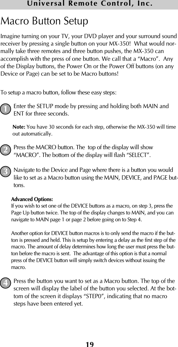 19Macro Button SetupImagine turning on your TV, your DVD player and your surround soundreceiver by pressing a single button on your MX-350!  What would nor-mally take three remotes and three button pushes, the MX-350 canaccomplish with the press of one button. We call that a “Macro”.  Anyof the Display buttons, the Power On or the Power Off buttons (on anyDevice or Page) can be set to be Macro buttons! To setup a macro button, follow these easy steps:Enter the SETUP mode by pressing and holding both MAIN andENT for three seconds. Note: You have 30 seconds for each step, otherwise the MX-350 will timeout automatically. Press the MACRO button. The  top of the display will show“MACRO”. The bottom of the display will flash “SELECT”. Navigate to the Device and Page where there is a button you wouldlike to set as a Macro button using the MAIN, DEVICE, and PAGE but-tons.Advanced Options: If you wish to set one of the DEVICE buttons as a macro, on step 3, press thePage Up button twice. The top of the display changes to MAIN, and you cannavigate to MAIN page 1 or page 2 before going on to Step 4. Another option for DEVICE button macros is to only send the macro if the but-ton is pressed and held. This is setup by entering a delay as the first step of themacro. The amount of delay determines how long the user must press the but-ton before the macro is sent.  The advantage of this option is that a normalpress of the DEVICE button will simply switch devices without issuing themacro.Press the button you want to set as a Macro button. The top of thescreen will display the label of the button you selected. At the bot-tom of the screen it displays “STEP0”, indicating that no macrosteps have been entered yet.Universal Remote Control, Inc.1234