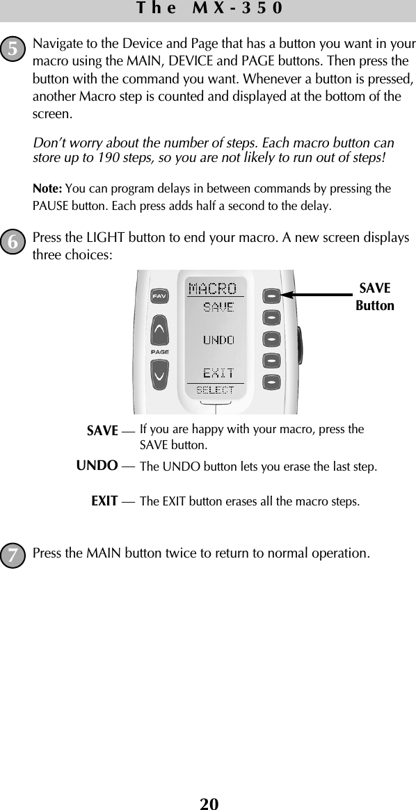 20Navigate to the Device and Page that has a button you want in yourmacro using the MAIN, DEVICE and PAGE buttons. Then press thebutton with the command you want. Whenever a button is pressed,another Macro step is counted and displayed at the bottom of thescreen. Don’t worry about the number of steps. Each macro button canstore up to 190 steps, so you are not likely to run out of steps!Note: You can program delays in between commands by pressing thePAUSE button. Each press adds half a second to the delay.Press the LIGHT button to end your macro. A new screen displaysthree choices:Press the MAIN button twice to return to normal operation.The MX-350SAVEButtonSAVE —UNDO —EXIT —If you are happy with your macro, press theSAVE button.The UNDO button lets you erase the last step. The EXIT button erases all the macro steps.567