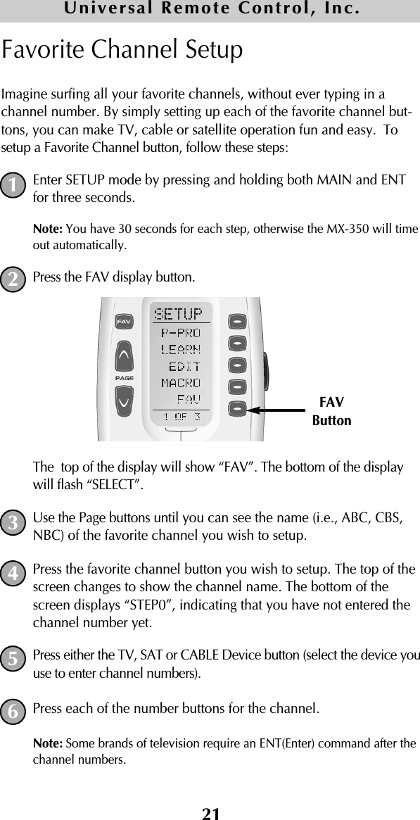 21Favorite Channel SetupImagine surfing all your favorite channels, without ever typing in achannel number. By simply setting up each of the favorite channel but-tons, you can make TV, cable or satellite operation fun and easy. Tosetup a Favorite Channel button, follow these steps:Enter SETUP mode by pressing and holding both MAIN and ENTfor three seconds. Note: You have 30 seconds for each step, otherwise the MX-350 will timeout automatically. Press the FAV display button. The  top of the display will show “FAV”. The bottom of the displaywill flash “SELECT”. Use the Page buttons until you can see the name (i.e., ABC, CBS,NBC) of the favorite channel you wish to setup.Press the favorite channel button you wish to setup. The top of thescreen changes to show the channel name. The bottom of thescreen displays “STEP0”, indicating that you have not entered thechannel number yet.Press either the TV, SAT or CABLE Device button (select the device youuse to enter channel numbers).Press each of the number buttons for the channel.Note: Some brands of television require an ENT(Enter) command after thechannel numbers. 12FAVButton345Universal Remote Control, Inc.6