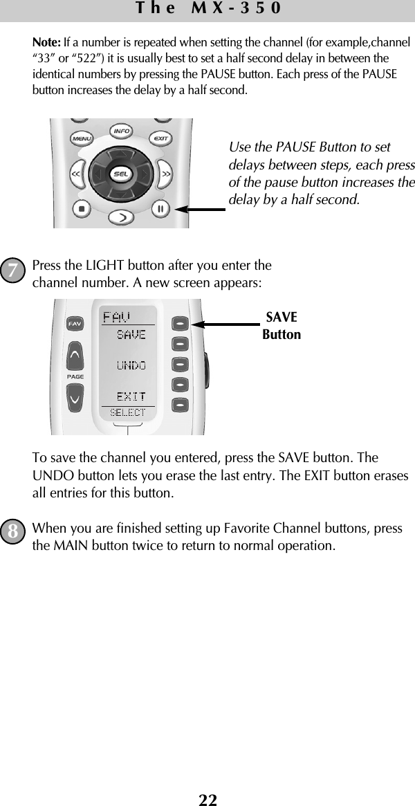 22Note: If a number is repeated when setting the channel (for example,channel“33” or “522”) it is usually best to set a half second delay in between theidentical numbers by pressing the PAUSE button. Each press of the PAUSEbutton increases the delay by a half second.Press the LIGHT button after you enter the channel number. A new screen appears:To save the channel you entered, press the SAVE button. TheUNDO button lets you erase the last entry. The EXIT button erasesall entries for this button.When you are finished setting up Favorite Channel buttons, pressthe MAIN button twice to return to normal operation.The MX-35078SAVEButtonUse the PAUSE Button to setdelays between steps, each pressof the pause button increases thedelay by a half second.