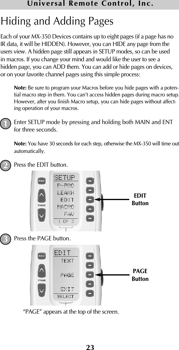 23Hiding and Adding PagesEach of your MX-350 Devices contains up to eight pages (if a page has noIR data, it will be HIDDEN). However, you can HIDE any page from theusers view. A hidden page still appears in SETUP modes, so can be usedin macros. If you change your mind and would like the user to see ahidden page, you can ADD them. You can add or hide pages on devices,or on your favorite channel pages using this simple process:Note: Be sure to program your Macros before you hide pages with a poten-tial macro step in them. You can’t access hidden pages during macro setup.However, after you finish Macro setup, you can hide pages without affect-ing operation of your macros.Enter SETUP mode by pressing and holding both MAIN and ENTfor three seconds. Note: You have 30 seconds for each step, otherwise the MX-350 will time outautomatically. Press the EDIT button.Press the PAGE button.“PAGE” appears at the top of the screen.Universal Remote Control, Inc.123EDITButtonPAGEButton