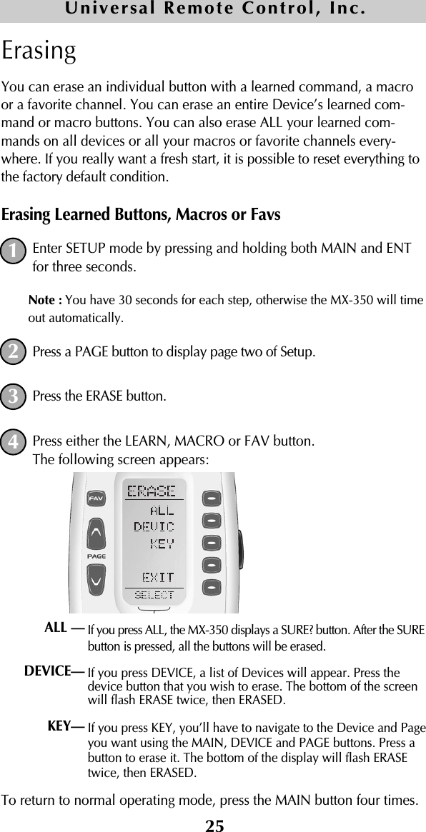 25ErasingYou can erase an individual button with a learned command, a macroor a favorite channel. You can erase an entire Device’s learned com-mand or macro buttons. You can also erase ALL your learned com-mands on all devices or all your macros or favorite channels every-where. If you really want a fresh start, it is possible to reset everything tothe factory default condition.Erasing Learned Buttons, Macros or FavsEnter SETUP mode by pressing and holding both MAIN and ENTfor three seconds. Note : You have 30 seconds for each step, otherwise the MX-350 will timeout automatically. Press a PAGE button to display page two of Setup.Press the ERASE button.Press either the LEARN, MACRO or FAV button.The following screen appears:If you press ALL, the MX-350 displays a SURE? button. After the SUREbutton is pressed, all the buttons will be erased.If you press DEVICE, a list of Devices will appear. Press thedevice button that you wish to erase. The bottom of the screenwill flash ERASE twice, then ERASED.If you press KEY, you’ll have to navigate to the Device and Pageyou want using the MAIN, DEVICE and PAGE buttons. Press abutton to erase it. The bottom of the display will flash ERASEtwice, then ERASED.To return to normal operating mode, press the MAIN button four times.1234ALL —DEVICE— KEY— Universal Remote Control, Inc.