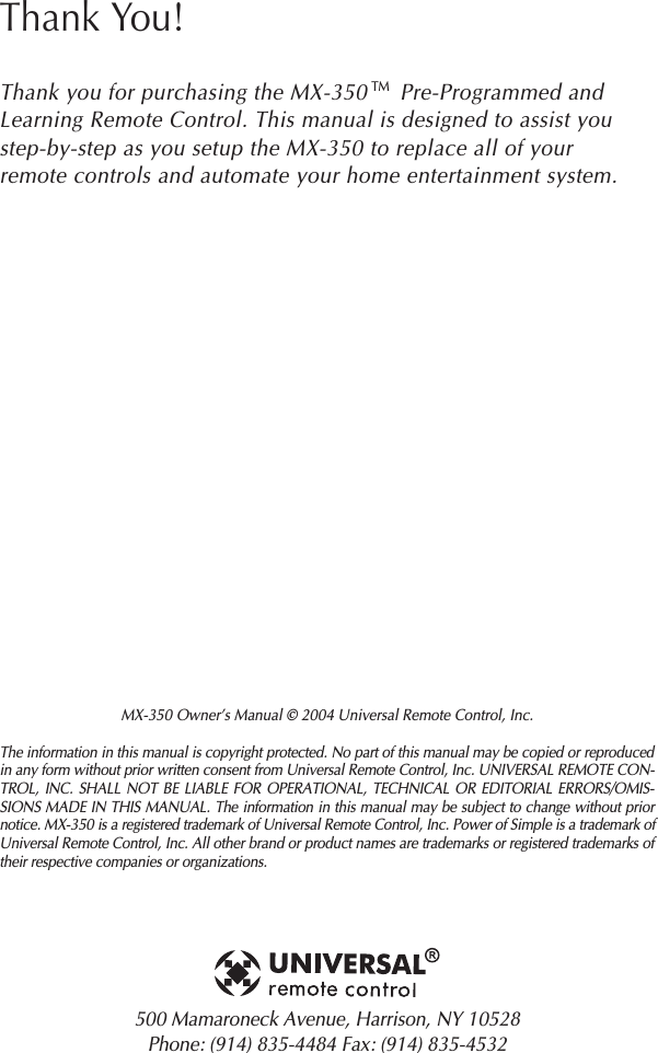 MX-350 Owner’s Manual © 2004 Universal Remote Control, Inc.The information in this manual is copyright protected. No part of this manual may be copied or reproducedin any form without prior written consent from Universal Remote Control, Inc. UNIVERSAL REMOTE CON-TROL, INC. SHALL NOT BE LIABLE FOR OPERATIONAL, TECHNICAL OR EDITORIAL ERRORS/OMIS-SIONS MADE IN THIS MANUAL. The information in this manual may be subject to change without priornotice. MX-350 is a registered trademark of Universal Remote Control, Inc. Power of Simple is a trademark ofUniversal Remote Control, Inc. All other brand or product names are trademarks or registered trademarks oftheir respective companies or organizations.500 Mamaroneck Avenue, Harrison, NY 10528 Phone: (914) 835-4484 Fax: (914) 835-4532 Thank You!Thank you for purchasing the MX-350     Pre-Programmed andLearning Remote Control. This manual is designed to assist youstep-by-step as you setup the MX-350 to replace all of yourremote controls and automate your home entertainment system.TM
