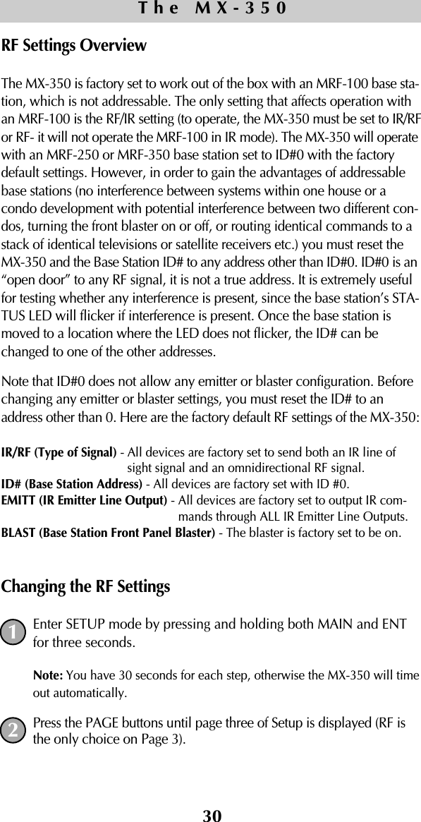 30RF Settings OverviewThe MX-350 is factory set to work out of the box with an MRF-100 base sta-tion, which is not addressable. The only setting that affects operation withan MRF-100 is the RF/IR setting (to operate, the MX-350 must be set to IR/RFor RF- it will not operate the MRF-100 in IR mode). The MX-350 will operatewith an MRF-250 or MRF-350 base station set to ID#0 with the factorydefault settings. However, in order to gain the advantages of addressablebase stations (no interference between systems within one house or acondo development with potential interference between two different con-dos, turning the front blaster on or off, or routing identical commands to astack of identical televisions or satellite receivers etc.) you must reset theMX-350 and the Base Station ID# to any address other than ID#0. ID#0 is an“open door” to any RF signal, it is not a true address. It is extremely usefulfor testing whether any interference is present, since the base station’s STA-TUS LED will flicker if interference is present. Once the base station ismoved to a location where the LED does not flicker, the ID# can bechanged to one of the other addresses.Note that ID#0 does not allow any emitter or blaster configuration. Beforechanging any emitter or blaster settings, you must reset the ID# to anaddress other than 0. Here are the factory default RF settings of the MX-350:IR/RF (Type of Signal) - All devices are factory set to send both an IR line ofsight signal and an omnidirectional RF signal.ID# (Base Station Address) - All devices are factory set with ID #0.EMITT (IR Emitter Line Output) - All devices are factory set to output IR com-mands through ALL IR Emitter Line Outputs. BLAST (Base Station Front Panel Blaster) - The blaster is factory set to be on.Changing the RF SettingsEnter SETUP mode by pressing and holding both MAIN and ENTfor three seconds.  Note: You have 30 seconds for each step, otherwise the MX-350 will timeout automatically. Press the PAGE buttons until page three of Setup is displayed (RF isthe only choice on Page 3).The MX-35012