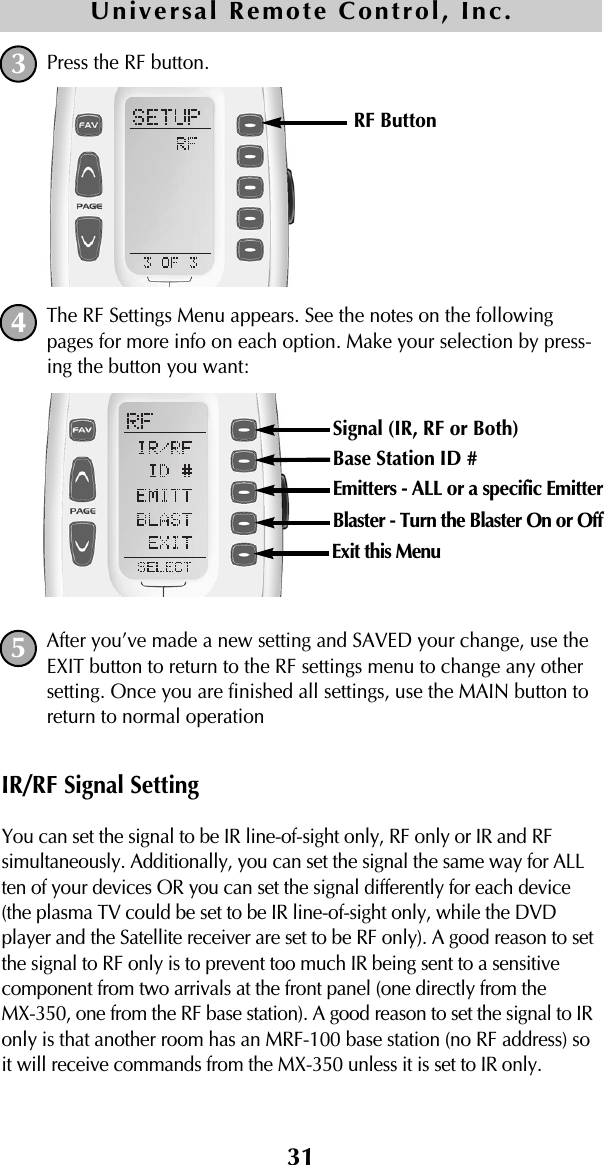 31Press the RF button. The RF Settings Menu appears. See the notes on the followingpages for more info on each option. Make your selection by press-ing the button you want:After you’ve made a new setting and SAVED your change, use theEXIT button to return to the RF settings menu to change any othersetting. Once you are finished all settings, use the MAIN button toreturn to normal operationIR/RF Signal SettingYou can set the signal to be IR line-of-sight only, RF only or IR and RFsimultaneously. Additionally, you can set the signal the same way for ALLten of your devices OR you can set the signal differently for each device(the plasma TV could be set to be IR line-of-sight only, while the DVDplayer and the Satellite receiver are set to be RF only). A good reason to setthe signal to RF only is to prevent too much IR being sent to a sensitivecomponent from two arrivals at the front panel (one directly from the MX-350, one from the RF base station). A good reason to set the signal to IRonly is that another room has an MRF-100 base station (no RF address) soit will receive commands from the MX-350 unless it is set to IR only.Universal Remote Control, Inc.345RF Button Signal (IR, RF or Both) Base Station ID #Emitters - ALL or a specific EmitterBlaster - Turn the Blaster On or OffExit this Menu