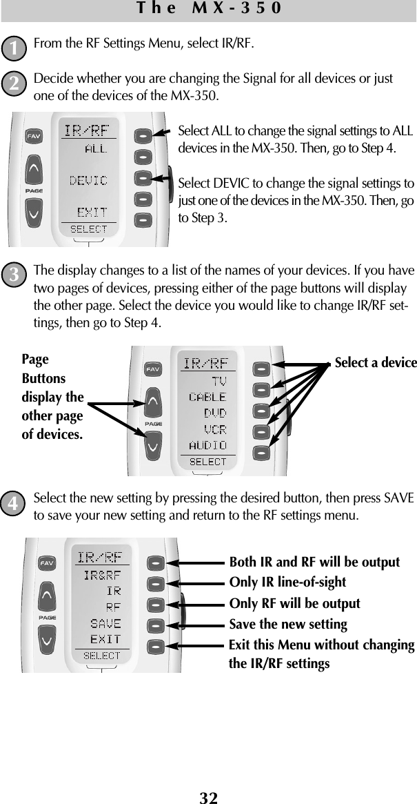 32From the RF Settings Menu, select IR/RF.Decide whether you are changing the Signal for all devices or justone of the devices of the MX-350.Select ALL to change the signal settings to ALLdevices in the MX-350. Then, go to Step 4.Select DEVIC to change the signal settings tojust one of the devices in the MX-350. Then, goto Step 3.The display changes to a list of the names of your devices. If you havetwo pages of devices, pressing either of the page buttons will displaythe other page. Select the device you would like to change IR/RF set-tings, then go to Step 4.Select the new setting by pressing the desired button, then press SAVEto save your new setting and return to the RF settings menu.The MX-3501243Both IR and RF will be output Only IR line-of-sightOnly RF will be outputSave the new settingExit this Menu without changingthe IR/RF settingsSelect a device PageButtonsdisplay theother pageof devices. 