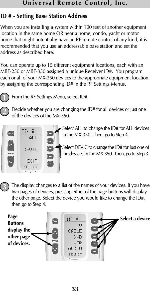 33When you are installing a system within 100 feet of another equipmentlocation in the same home OR near a home, condo, yacht or motorhome that might potentially have an RF remote control of any kind, it isrecommended that you use an addressable base station and set theaddress as described here.You can operate up to 15 different equipment locations, each with anMRF-250 or MRF-350 assigned a unique Receiver ID#.  You programeach or all of your MX-350 devices to the appropriate equipment locationby assigning the corresponding ID# in the RF Settings Menus.From the RF Settings Menu, select ID#.Decide whether you are changing the ID# for all devices or just oneof the devices of the MX-350.Select ALL to change the ID# for ALL devicesin the MX-350. Then, go to Step 4.Select DEVIC to change the ID# for just one ofthe devices in the MX-350. Then, go to Step 3.The display changes to a list of the names of your devices. If you havetwo pages of devices, pressing either of the page buttons will displaythe other page. Select the device you would like to change the ID#,then go to Step 4.Universal Remote Control, Inc.ID # - Setting Base Station Address123Select a device PageButtonsdisplay theother pageof devices. 