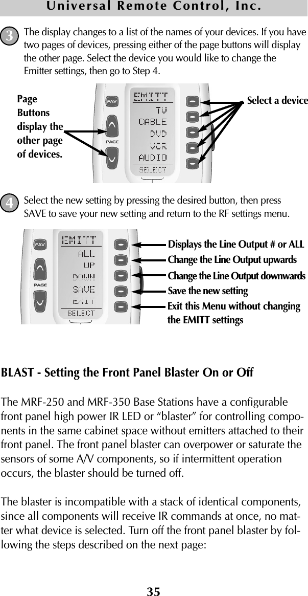 The display changes to a list of the names of your devices. If you havetwo pages of devices, pressing either of the page buttons will displaythe other page. Select the device you would like to change theEmitter settings, then go to Step 4.Select the new setting by pressing the desired button, then pressSAVE to save your new setting and return to the RF settings menu.BLAST - Setting the Front Panel Blaster On or OffThe MRF-250 and MRF-350 Base Stations have a configurablefront panel high power IR LED or “blaster” for controlling compo-nents in the same cabinet space without emitters attached to theirfront panel. The front panel blaster can overpower or saturate thesensors of some A/V components, so if intermittent operationoccurs, the blaster should be turned off.The blaster is incompatible with a stack of identical components,since all components will receive IR commands at once, no mat-ter what device is selected. Turn off the front panel blaster by fol-lowing the steps described on the next page:35Universal Remote Control, Inc.34Select a device PageButtonsdisplay theother pageof devices. Displays the Line Output # or ALLChange the Line Output upwardsChange the Line Output downwardsSave the new settingExit this Menu without changingthe EMITT settings