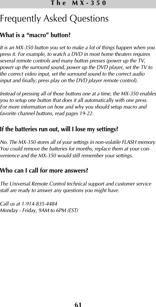 61Frequently Asked QuestionsWhat is a “macro” button?It is an MX-350 button you set to make a lot of things happen when youpress it. For example, to watch a DVD in most home theaters requiresseveral remote controls and many button presses (power up the TV,power up the surround sound, power up the DVD player, set the TV tothe correct video input, set the surround sound to the correct audioinput and finally; press play on the DVD player remote control).Instead of pressing all of those buttons one at a time, the MX-350 enablesyou to setup one button that does it all automatically with one press.For more information on how and why you should setup macro andfavorite channel buttons, read pages 19-22.If the batteries run out, will I lose my settings?No. The MX-350 stores all of your settings in non-volatile FLASH memory.You could remove the batteries for months, replace them at your con-venience and the MX-350 would still remember your settings.Who can I call for more answers?The Universal Remote Control technical support and customer servicestaff are ready to answer any questions you might have. Call us at 1-914-835-4484Monday - Friday, 9AM to 6PM (EST) The MX-350