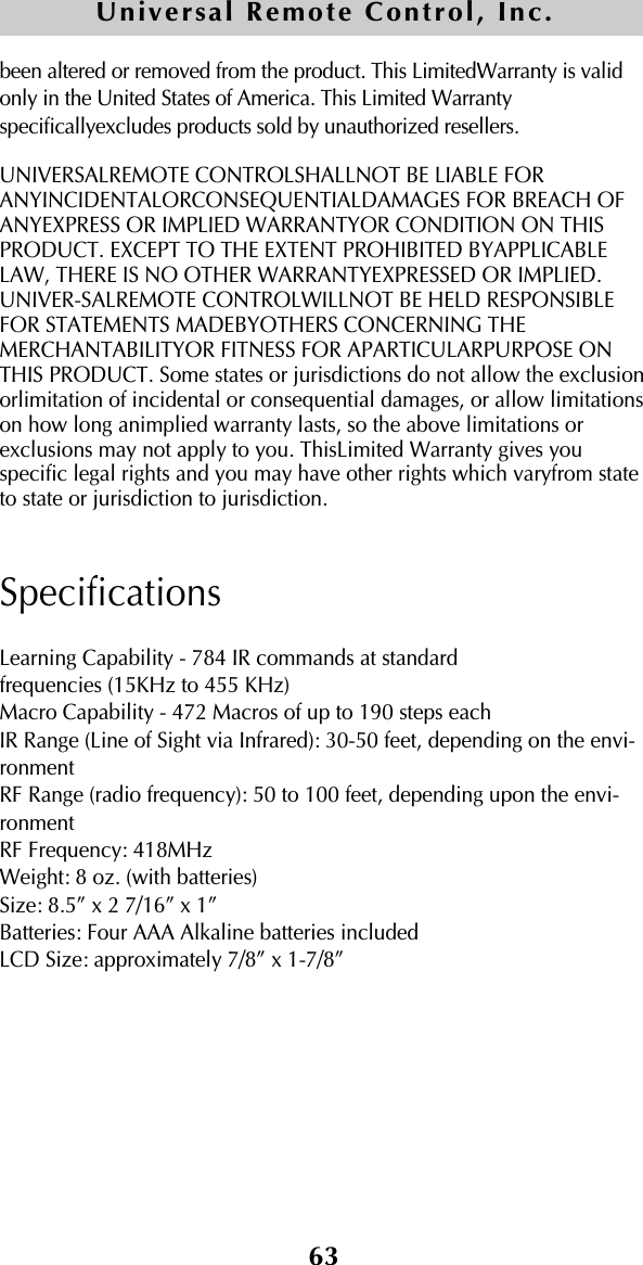 63Universal Remote Control, Inc.been altered or removed from the product. This LimitedWarranty is validonly in the United States of America. This Limited Warrantyspecificallyexcludes products sold by unauthorized resellers.UNIVERSALREMOTE CONTROLSHALLNOT BE LIABLE FORANYINCIDENTALORCONSEQUENTIALDAMAGES FOR BREACH OFANYEXPRESS OR IMPLIED WARRANTYOR CONDITION ON THISPRODUCT. EXCEPT TO THE EXTENT PROHIBITED BYAPPLICABLELAW, THERE IS NO OTHER WARRANTYEXPRESSED OR IMPLIED.UNIVER-SALREMOTE CONTROLWILLNOT BE HELD RESPONSIBLEFOR STATEMENTS MADEBYOTHERS CONCERNING THEMERCHANTABILITYOR FITNESS FOR APARTICULARPURPOSE ONTHIS PRODUCT. Some states or jurisdictions do not allow the exclusionorlimitation of incidental or consequential damages, or allow limitationson how long animplied warranty lasts, so the above limitations orexclusions may not apply to you. ThisLimited Warranty gives youspecific legal rights and you may have other rights which varyfrom stateto state or jurisdiction to jurisdiction.SpecificationsLearning Capability - 784 IR commands at standard frequencies (15KHz to 455 KHz)Macro Capability - 472 Macros of up to 190 steps eachIR Range (Line of Sight via Infrared): 30-50 feet, depending on the envi-ronmentRF Range (radio frequency): 50 to 100 feet, depending upon the envi-ronmentRF Frequency: 418MHzWeight: 8 oz. (with batteries)Size: 8.5” x 2 7/16” x 1”Batteries: Four AAA Alkaline batteries includedLCD Size: approximately 7/8” x 1-7/8”