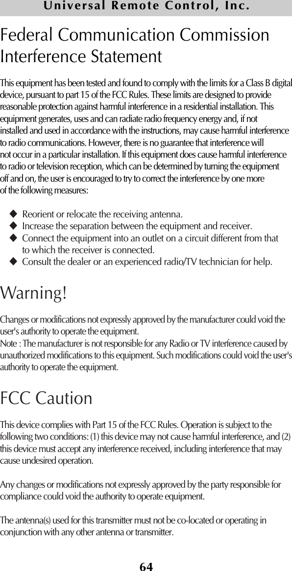 64Universal Remote Control, Inc.Federal Communication CommissionInterference StatementThis equipment has been tested and found to comply with the limits for a Class B digitaldevice, pursuant to part 15 of the FCC Rules. These limits are designed to providereasonable protection against harmful interference in a residential installation. Thisequipment generates, uses and can radiate radio frequency energy and, if notinstalled and used in accordance with the instructions, may cause harmful interferenceto radio communications. However, there is no guarantee that interference willnot occur in a particular installation. If this equipment does cause harmful interferenceto radio or television reception, which can be determined by turning the equipmentoff and on, the user is encouraged to try to correct the interference by one moreof the following measures:Reorient or relocate the receiving antenna.Increase the separation between the equipment and receiver.Connect the equipment into an outlet on a circuit different from thatto which the receiver is connected.Consult the dealer or an experienced radio/TV technician for help.Warning!Changes or modifications not expressly approved by the manufacturer could void the user&apos;s authority to operate the equipment.Note : The manufacturer is not responsible for any Radio or TV interference caused byunauthorized modifications to this equipment. Such modifications could void the user&apos;sauthority to operate the equipment.FCC CautionThis device complies with Part 15 of the FCC Rules. Operation is subject to thefollowing two conditions: (1) this device may not cause harmful interference, and (2)this device must accept any interference received, including interference that maycause undesired operation.Any changes or modifications not expressly approved by the party responsible forcompliance could void the authority to operate equipment.The antenna(s) used for this transmitter must not be co-located or operating inconjunction with any other antenna or transmitter.