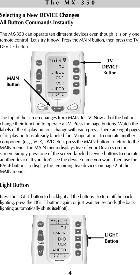 4The MX-350Selecting a New DEVICE Changes All Button Commands InstantlyThe MX-350 can operate ten different devices even though it is only oneremote control. Let’s try it now! Press the MAIN button, then press the TVDEVICE button.The top of the screen changes from MAIN to TV. Now all of the buttonschange their function to operate a TV. Press the page buttons. Watch thelabels of the display buttons change with each press. There are eight pagesof display buttons already labeled for TV operation. To operate anothercomponent (e.g., VCR, DVD etc.), press the MAIN button to return to theMAIN menu. The MAIN menu displays five of your Devices on thescreen. Simply press one of the screen-labeled Device buttons to operateanother device. If you don’t see the device name you want, then use thePAGE buttons to display the remaining five devices on page 2 of theMAIN menu. Light ButtonPress the LIGHT button to backlight all the buttons. To turn off the back-lighting, press the LIGHT button again, or just wait ten seconds (the back-lighting automatically shuts itself off).TVDEVICEButtonMAINButtonLIGHTButton