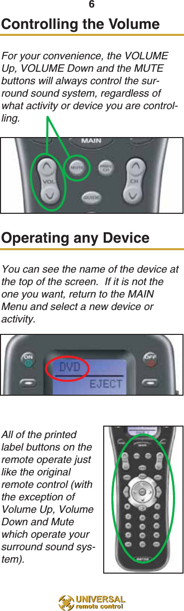 Controlling the VolumeFor your convenience, the VOLUMEUp, VOLUME Down and the MUTEbuttons will always control the sur-round sound system, regardless ofwhat activity or device you are control-ling. Operating any DeviceYou can see the name of the device atthe top of the screen.  If it is not theone you want, return to the MAINMenu and select a new device oractivity.All of the printedlabel buttons on theremote operate justlike the originalremote control (withthe exception ofVolume Up, VolumeDown and Mutewhich operate yoursurround sound sys-tem). 6