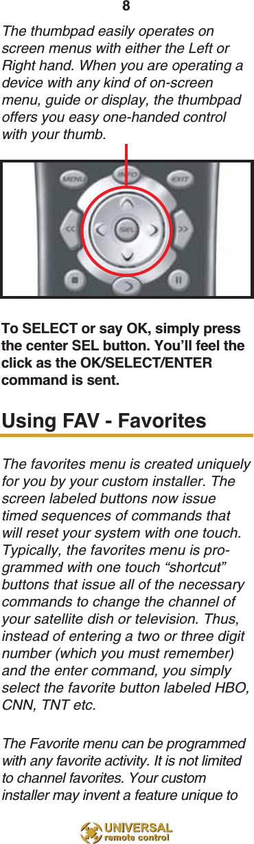 8The thumbpad easily operates onscreen menus with either the Left orRight hand. When you are operating adevice with any kind of on-screenmenu, guide or display, the thumbpadoffers you easy one-handed controlwith your thumb. To SELECT or say OK, simply pressthe center SEL button. You’ll feel theclick as the OK/SELECT/ENTERcommand is sent.Using FAV - FavoritesThe favorites menu is created uniquelyfor you by your custom installer. Thescreen labeled buttons now issuetimed sequences of commands thatwill reset your system with one touch.Typically, the favorites menu is pro-grammed with one touch “shortcut”buttons that issue all of the necessarycommands to change the channel ofyour satellite dish or television. Thus,instead of entering a two or three digitnumber (which you must remember)and the enter command, you simplyselect the favorite button labeled HBO,CNN, TNT etc.The Favorite menu can be programmedwith any favorite activity. It is not limitedto channel favorites. Your custominstaller may invent a feature unique to