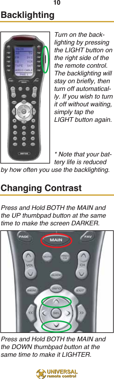 10BacklightingTurn on the back-lighting by pressingthe LIGHT button onthe right side of thethe remote control.The backlighting willstay on briefly, thenturn off automatical-ly. If you wish to turnit off without waiting,simply tap theLIGHT button again.* Note that your bat-tery life is reducedby how often you use the backlighting.Changing ContrastPress and Hold BOTH the MAIN andthe UP thumbpad button at the sametime to make the screen DARKER. Press and Hold BOTH the MAIN andthe DOWN thumbpad button at thesame time to make it LIGHTER.