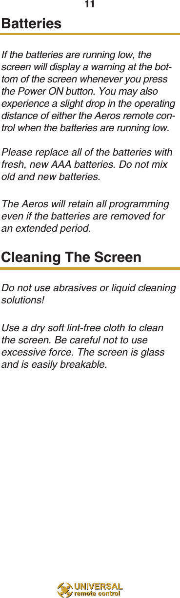 11BatteriesIf the batteries are running low, thescreen will display a warning at the bot-tom of the screen whenever you pressthe Power ON button. You may alsoexperience a slight drop in the operatingdistance of either the Aeros remote con-trol when the batteries are running low.Please replace all of the batteries withfresh, new AAA batteries. Do not mixold and new batteries.The Aeros will retain all programmingeven if the batteries are removed foran extended period.Cleaning The ScreenDo not use abrasives or liquid cleaningsolutions!Use a dry soft lint-free cloth to cleanthe screen. Be careful not to useexcessive force. The screen is glassand is easily breakable.