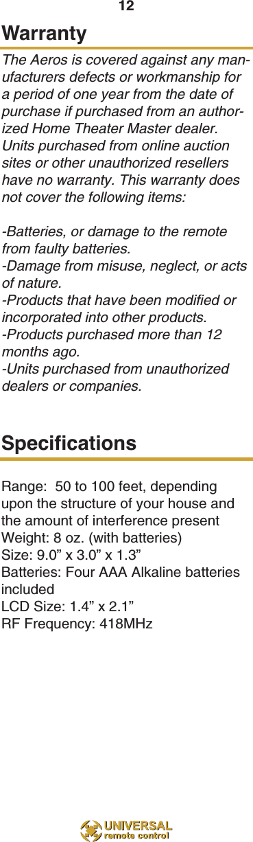 12WarrantyThe Aeros is covered against any man-ufacturers defects or workmanship fora period of one year from the date ofpurchase if purchased from an author-ized Home Theater Master dealer.Units purchased from online auctionsites or other unauthorized resellershave no warranty. This warranty doesnot cover the following items:-Batteries, or damage to the remotefrom faulty batteries.-Damage from misuse, neglect, or actsof nature.-Products that have been modified orincorporated into other products.-Products purchased more than 12months ago.-Units purchased from unauthorizeddealers or companies.SpecificationsRange:  50 to 100 feet, dependingupon the structure of your house andthe amount of interference presentWeight: 8 oz. (with batteries)Size: 9.0” x 3.0” x 1.3”Batteries: Four AAA Alkaline batteriesincludedLCD Size: 1.4” x 2.1” RF Frequency: 418MHz