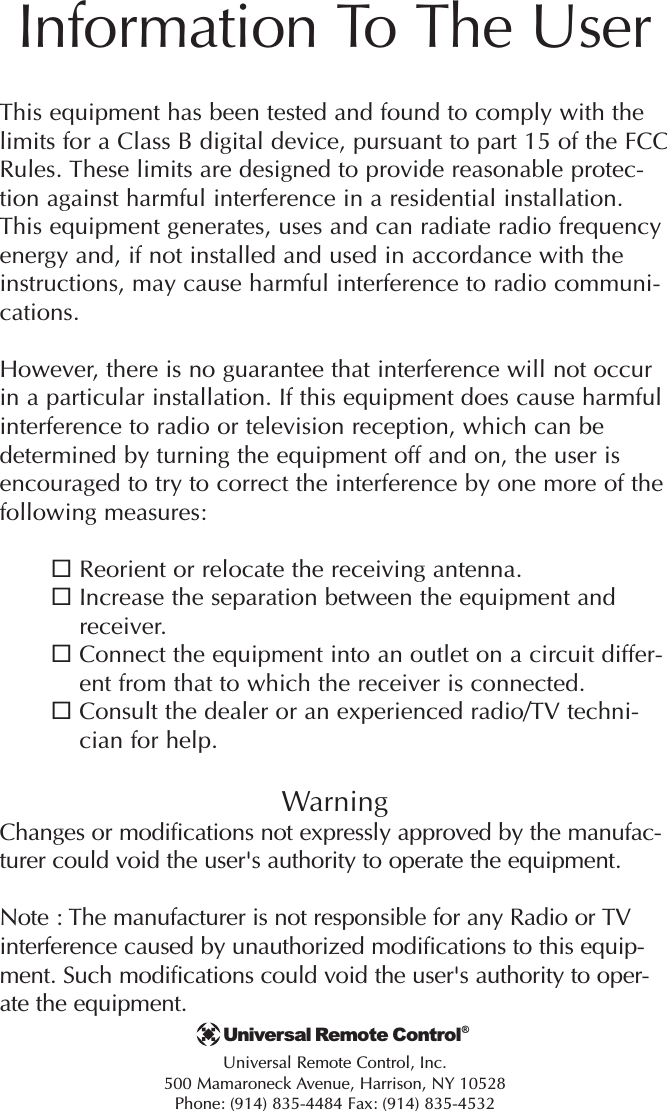 Information To The UserThis equipment has been tested and found to comply with thelimits for a Class B digital device, pursuant to part 15 of the FCCRules. These limits are designed to provide reasonable protec-tion against harmful interference in a residential installation.This equipment generates, uses and can radiate radio frequencyenergy and, if not installed and used in accordance with theinstructions, may cause harmful interference to radio communi-cations.However, there is no guarantee that interference will not occurin a particular installation. If this equipment does cause harmfulinterference to radio or television reception, which can bedetermined by turning the equipment off and on, the user isencouraged to try to correct the interference by one more of thefollowing measures:Reorient or relocate the receiving antenna.Increase the separation between the equipment andreceiver.Connect the equipment into an outlet on a circuit differ-ent from that to which the receiver is connected.Consult the dealer or an experienced radio/TV techni-cian for help.WarningChanges or modifications not expressly approved by the manufac-turer could void the user&apos;s authority to operate the equipment.Note : The manufacturer is not responsible for any Radio or TVinterference caused by unauthorized modifications to this equip-ment. Such modifications could void the user&apos;s authority to oper-ate the equipment.Universal Remote Control, Inc.500 Mamaroneck Avenue, Harrison, NY 10528Phone: (914) 835-4484 Fax: (914) 835-4532Universal Remote Control®