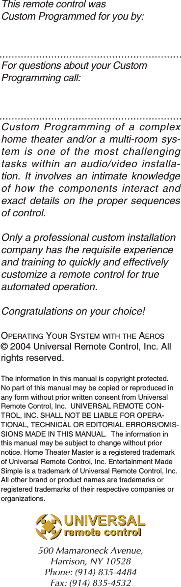 This remote control was Custom Programmed for you by:For questions about your Custom Programming call:Custom Programming of a complexhome theater and/or a multi-room sys-tem is one of the most challengingtasks within an audio/video installa-tion. It involves an intimate knowledgeof how the components interact andexact details on the proper sequencesof control.Only a professional custom installationcompany has the requisite experienceand training to quickly and effectivelycustomize a remote control for trueautomated operation.Congratulations on your choice! OPERATING YOUR SYSTEM WITH THE AEROS© 2004 Universal Remote Control, Inc. Allrights reserved.The information in this manual is copyright protected.No part of this manual may be copied or reproduced inany form without prior written consent from UniversalRemote Control, Inc.  UNIVERSAL REMOTE CON-TROL, INC. SHALL NOT BE LIABLE FOR OPERA-TIONAL, TECHNICAL OR EDITORIAL ERRORS/OMIS-SIONS MADE IN THIS MANUAL.  The information inthis manual may be subject to change without priornotice. Home Theater Master is a registered trademarkof Universal Remote Control, Inc. Entertainment MadeSimple is a trademark of Universal Remote Control, Inc.All other brand or product names are trademarks orregistered trademarks of their respective companies ororganizations.500 Mamaroneck Avenue, Harrison, NY 10528 Phone: (914) 835-4484 Fax: (914) 835-4532 