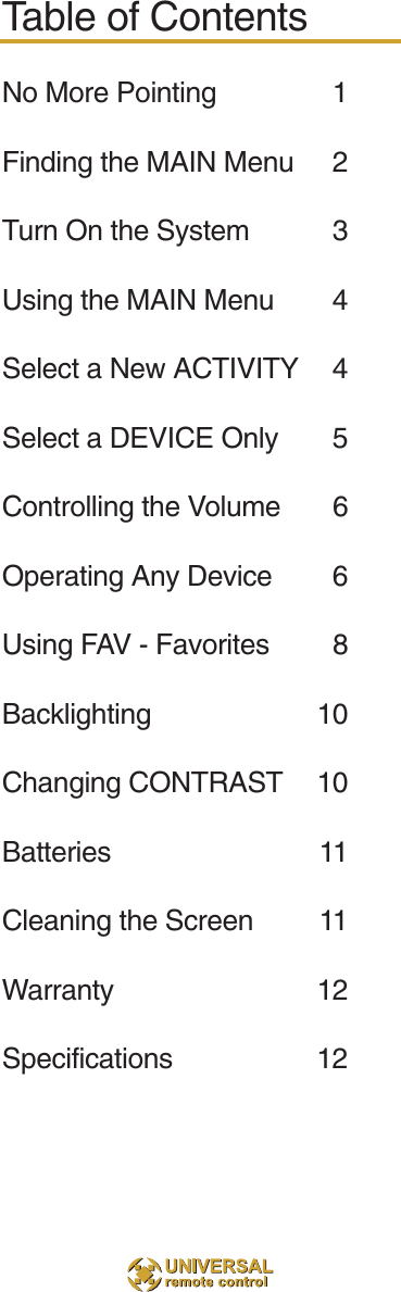 Table of ContentsNo More Pointing 1Finding the MAIN Menu 2Turn On the System 3Using the MAIN Menu 4Select a New ACTIVITY 4Select a DEVICE Only 5Controlling the Volume 6Operating Any Device 6Using FAV - Favorites 8Backlighting 10Changing CONTRAST 10Batteries 11Cleaning the Screen 11Warranty 12Specifications 12