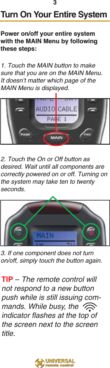 3Turn On Your Entire SystemPower on/off your entire systemwith the MAIN Menu by followingthese steps:1. Touch the MAIN button to makesure that you are on the MAIN Menu.It doesn’t matter which page of theMAIN Menu is displayed.2. Touch the On or Off button asdesired. Wait until all components arecorrectly powered on or off. Turning onthe system may take ten to twentyseconds.3. If one component does not turnon/off, simply touch the button again.TIP – The remote control willnot respond to a new buttonpush while is still issuing com-mands. While busy, theindicator flashes at the top ofthe screen next to the screentitle. 