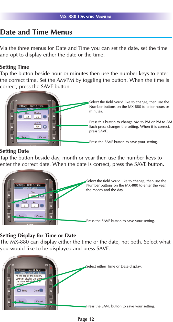 Page 12MX-880 OWNERS MANUALDate and Time MenusVia the three menus for Date and Time you can set the date, set the timeand opt to display either the date or the time.Setting TimeTap the button beside hour or minutes then use the number keys to enterthe correct time. Set the AM/PM by toggling the button. When the time iscorrect, press the SAVE button.Setting DateTap the button beside day, month or year then use the number keys toenter the correct date. When the date is correct, press the SAVE button.Setting Display for Time or DateThe MX-880 can display either the time or the date, not both. Select whatyou would like to be displayed and press SAVE.Select either Time or Date display.Press the SAVE button to save your setting.Select the field you’d like to change, then use theNumber buttons on the MX-880 to enter the year,the month and the day.Press the SAVE button to save your setting.Select the field you’d like to change, then use theNumber buttons on the MX-880 to enter hours orminutes.Press this button to change AM to PM or PM to AM.Each press changes the setting. When it is correct,press SAVE.Press the SAVE button to save your setting.