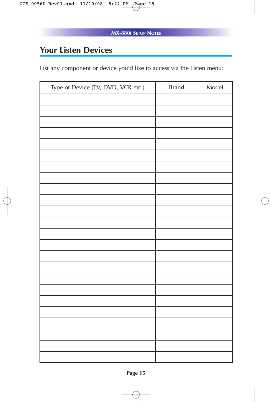 Page 15MX-880i SETUP NOTESYour Listen DevicesList any component or device you’d like to access via the Listen menu:Type of Device (TV, DVD, VCR etc.) Brand ModelOCE-0056D_Rev01.qxd  11/10/08  5:24 PM  Page 15