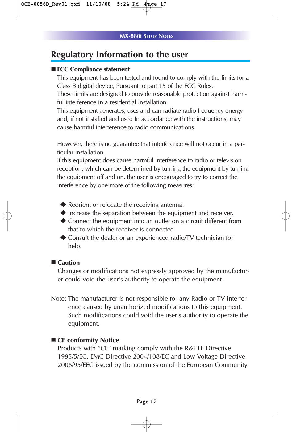 Page 17MX-880i SETUP NOTESRegulatory Information to the userFCC Compliance statementThis equipment has been tested and found to comply with the limits for aClass B digital device, Pursuant to part 15 of the FCC Rules.These limits are designed to provide reasonable protection against harm-ful interference in a residential Installation.This equipment generates, uses and can radiate radio frequency energyand, if not installed and used In accordance with the instructions, maycause harmful interference to radio communications.However, there is no guarantee that interference will not occur in a par-ticular installation.If this equipment does cause harmful interference to radio or televisionreception, which can be determined by turning the equipment by turningthe equipment off and on, the user is encouraged to try to correct theinterference by one more of the following measures:Reorient or relocate the receiving antenna.Increase the separation between the equipment and receiver.Connect the equipment into an outlet on a circuit different fromthat to which the receiver is connected.Consult the dealer or an experienced radio/TV technician forhelp.CautionChanges or modifications not expressly approved by the manufactur-er could void the user’s authority to operate the equipment.Note: The manufacturer is not responsible for any Radio or TV interfer-ence caused by unauthorized modifications to this equipment. Such modifications could void the user’s authority to operate theequipment.CE conformity NoticeProducts with “CE” marking comply with the R&amp;TTE Directive1995/5/EC, EMC Directive 2004/108/EC and Low Voltage Directive2006/95/EEC issued by the commission of the European Community.OCE-0056D_Rev01.qxd  11/10/08  5:24 PM  Page 17