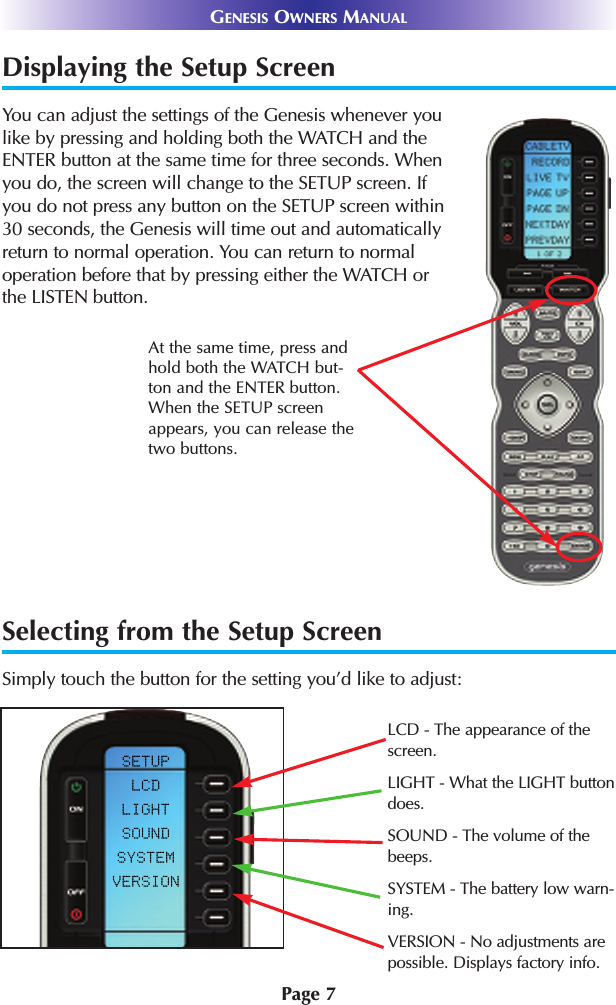 Displaying the Setup ScreenYou can adjust the settings of the Genesis whenever youlike by pressing and holding both the WATCH and theENTER button at the same time for three seconds. Whenyou do, the screen will change to the SETUP screen. Ifyou do not press any button on the SETUP screen within30 seconds, the Genesis will time out and automaticallyreturn to normal operation. You can return to normaloperation before that by pressing either the WATCH orthe LISTEN button.At the same time, press andhold both the WATCH but-ton and the ENTER button.When the SETUP screenappears, you can release thetwo buttons.GENESIS OWNERS MANUALPage 7Selecting from the Setup ScreenSimply touch the button for the setting you’d like to adjust:LCD - The appearance of the screen.LIGHT - What the LIGHT buttondoes.SOUND - The volume of thebeeps.SYSTEM - The battery low warn-ing.VERSION - No adjustments arepossible. Displays factory info.