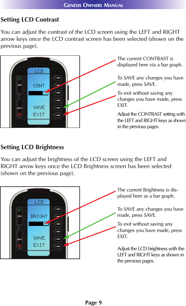 Page 9GENESIS OWNERS MANUALSetting LCD ContrastYou can adjust the contrast of the LCD screen using the LEFT and RIGHTarrow keys once the LCD contrast screen has been selected (shown on theprevious page).Setting LCD BrightnessYou can adjust the brightness of the LCD screen using the LEFT andRIGHT arrow keys once the LCD Brightness screen has been selected(shown on the previous page).Adjust the LCD brightness with theLEFT and RIGHT keys as shown inthe previous pages.The current CONTRAST is displayed here via a bar graph.Adjust the CONTRAST setting withthe LEFT and RIGHT keys as shownin the previous pages.To exit without saving anychanges you have made, pressEXIT.To SAVE any changes you havemade, press SAVE.The current Brightness is dis-played here as a bar graph.To SAVE any changes you havemade, press SAVE.To exit without saving anychanges you have made, pressEXIT.