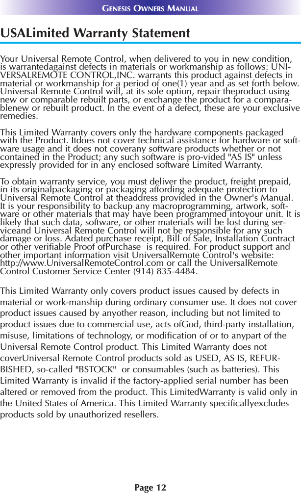 Page 12GENESIS OWNERS MANUALUSALimited Warranty StatementYour Universal Remote Control, when delivered to you in new condition,is warrantedagainst defects in materials or workmanship as follows: UNI-VERSALREMOTE CONTROL,INC. warrants this product against defects inmaterial or workmanship for a period of one(1) year and as set forth below.Universal Remote Control will, at its sole option, repair theproduct usingnew or comparable rebuilt parts, or exchange the product for a compara-blenew or rebuilt product. In the event of a defect, these are your exclusiveremedies.This Limited Warranty covers only the hardware components packagedwith the Product. Itdoes not cover technical assistance for hardware or soft-ware usage and it does not coverany software products whether or notcontained in the Product; any such software is pro-vided &quot;AS IS&quot; unlessexpressly provided for in any enclosed software Limited Warranty. To obtain warranty service, you must deliver the product, freight prepaid,in its originalpackaging or packaging affording adequate protection toUniversal Remote Control at theaddress provided in the Owner&apos;s Manual.It is your responsibility to backup any macroprogramming, artwork, soft-ware or other materials that may have been programmed intoyour unit. It islikely that such data, software, or other materials will be lost during ser-viceand Universal Remote Control will not be responsible for any suchdamage or loss. Adated purchase receipt, Bill of Sale, Installation Contractor other verifiable Proof ofPurchase  is required. For product support andother important information visit UniversalRemote Control&apos;s website:http://www.UniversalRemoteControl.com or call the UniversalRemoteControl Customer Service Center (914) 835-4484.This Limited Warranty only covers product issues caused by defects inmaterial or work-manship during ordinary consumer use. It does not coverproduct issues caused by anyother reason, including but not limited toproduct issues due to commercial use, acts ofGod, third-party installation,misuse, limitations of technology, or modification of or to anypart of theUniversal Remote Control product. This Limited Warranty does notcoverUniversal Remote Control products sold as USED, AS IS, REFUR-BISHED, so-called &quot;BSTOCK&quot;  or consumables (such as batteries). ThisLimited Warranty is invalid if the factory-applied serial number has beenaltered or removed from the product. This LimitedWarranty is valid only inthe United States of America. This Limited Warranty specificallyexcludesproducts sold by unauthorized resellers.