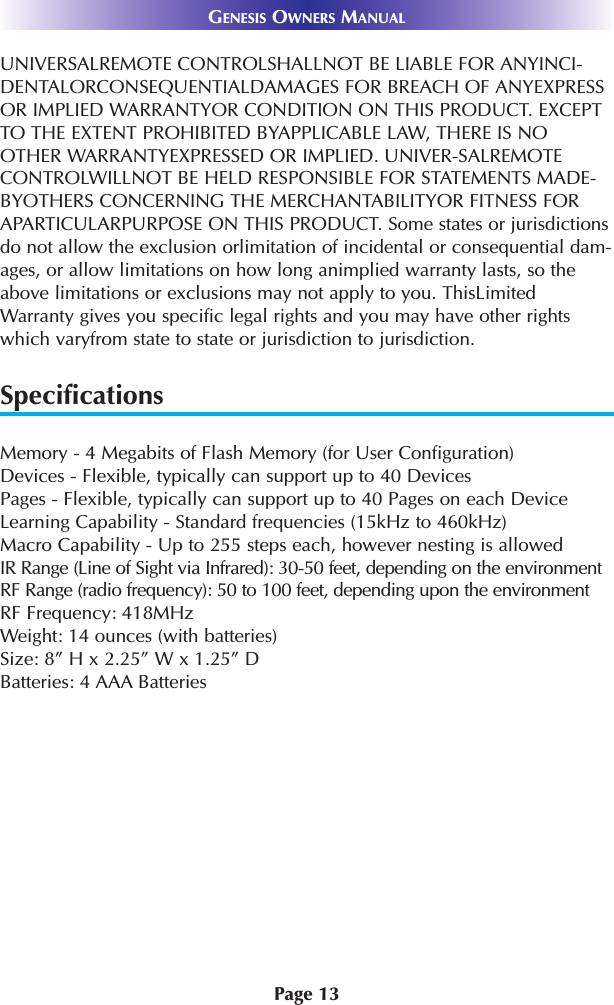 Page 13GENESIS OWNERS MANUALUNIVERSALREMOTE CONTROLSHALLNOT BE LIABLE FOR ANYINCI-DENTALORCONSEQUENTIALDAMAGES FOR BREACH OF ANYEXPRESSOR IMPLIED WARRANTYOR CONDITION ON THIS PRODUCT. EXCEPTTO THE EXTENT PROHIBITED BYAPPLICABLE LAW, THERE IS NOOTHER WARRANTYEXPRESSED OR IMPLIED. UNIVER-SALREMOTECONTROLWILLNOT BE HELD RESPONSIBLE FOR STATEMENTS MADE-BYOTHERS CONCERNING THE MERCHANTABILITYOR FITNESS FORAPARTICULARPURPOSE ON THIS PRODUCT. Some states or jurisdictionsdo not allow the exclusion orlimitation of incidental or consequential dam-ages, or allow limitations on how long animplied warranty lasts, so theabove limitations or exclusions may not apply to you. ThisLimitedWarranty gives you specific legal rights and you may have other rightswhich varyfrom state to state or jurisdiction to jurisdiction.SpecificationsMemory - 4 Megabits of Flash Memory (for User Configuration)Devices - Flexible, typically can support up to 40 DevicesPages - Flexible, typically can support up to 40 Pages on each DeviceLearning Capability - Standard frequencies (15kHz to 460kHz)Macro Capability - Up to 255 steps each, however nesting is allowed IR Range (Line of Sight via Infrared): 30-50 feet, depending on the environmentRF Range (radio frequency): 50 to 100 feet, depending upon the environmentRF Frequency: 418MHzWeight: 14 ounces (with batteries)Size: 8” H x 2.25” W x 1.25” DBatteries: 4 AAA Batteries