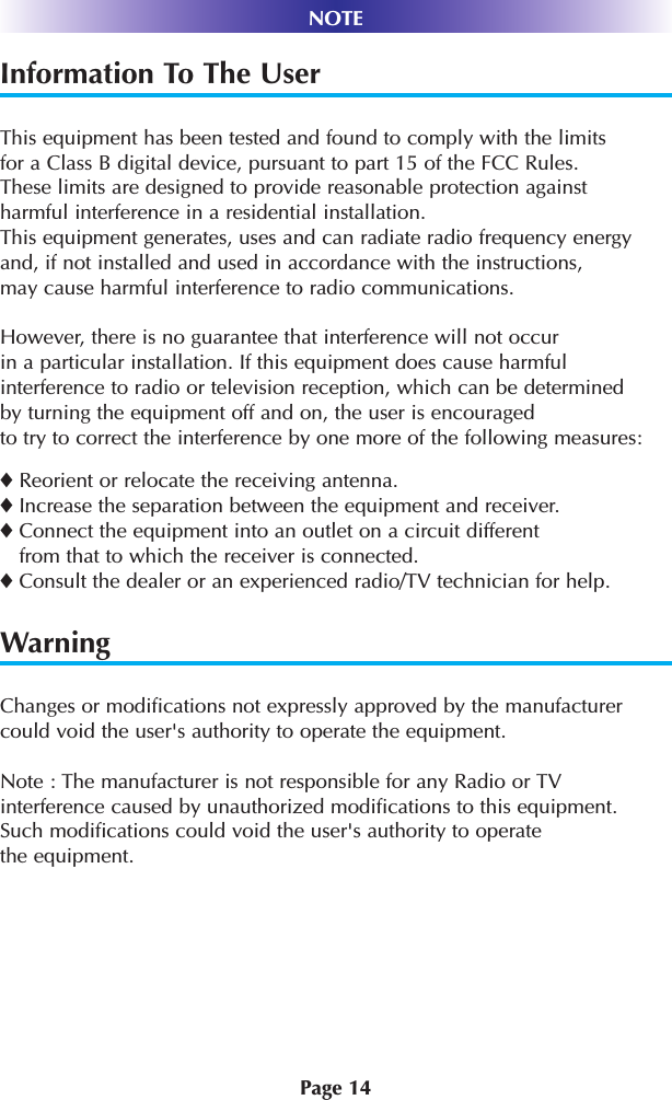 Page 14NOTEInformation To The UserThis equipment has been tested and found to comply with the limits for a Class B digital device, pursuant to part 15 of the FCC Rules. These limits are designed to provide reasonable protection against harmful interference in a residential installation. This equipment generates, uses and can radiate radio frequency energyand, if not installed and used in accordance with the instructions,may cause harmful interference to radio communications.However, there is no guarantee that interference will not occur in a particular installation. If this equipment does cause harmfulinterference to radio or television reception, which can be determinedby turning the equipment off and on, the user is encouragedto try to correct the interference by one more of the following measures:◆Reorient or relocate the receiving antenna.◆Increase the separation between the equipment and receiver.◆Connect the equipment into an outlet on a circuit differentfrom that to which the receiver is connected.◆Consult the dealer or an experienced radio/TV technician for help.WarningChanges or modifications not expressly approved by the manufacturercould void the user&apos;s authority to operate the equipment.Note : The manufacturer is not responsible for any Radio or TVinterference caused by unauthorized modifications to this equipment.Such modifications could void the user&apos;s authority to operatethe equipment.