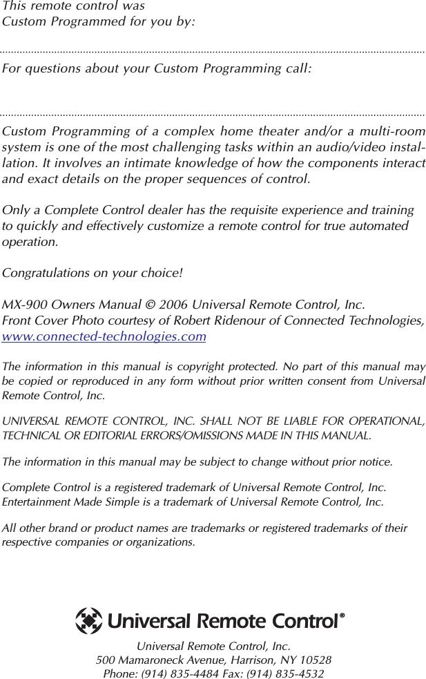 This remote control was Custom Programmed for you by:For questions about your Custom Programming call:Custom Programming of a complex home theater and/or a multi-roomsystem is one of the most challenging tasks within an audio/video instal-lation. It involves an intimate knowledge of how the components interactand exact details on the proper sequences of control. Only a Complete Control dealer has the requisite experience and trainingto quickly and effectively customize a remote control for true automatedoperation.Congratulations on your choice! MX-900 Owners Manual © 2006 Universal Remote Control, Inc.Front Cover Photo courtesy of Robert Ridenour of Connected Technologies, www.connected-technologies.comThe information in this manual is copyright protected. No part of this manual maybe copied or reproduced in any form without prior written consent from UniversalRemote Control, Inc. UNIVERSAL REMOTE CONTROL, INC. SHALL NOT BE LIABLE FOR OPERATIONAL, TECHNICAL OR EDITORIAL ERRORS/OMISSIONS MADE IN THIS MANUAL.  The information in this manual may be subject to change without prior notice. Complete Control is a registered trademark of Universal Remote Control, Inc.Entertainment Made Simple is a trademark of Universal Remote Control, Inc.  All other brand or product names are trademarks or registered trademarks of theirrespective companies or organizations.Universal Remote Control, Inc.500 Mamaroneck Avenue, Harrison, NY 10528 Phone: (914) 835-4484 Fax: (914) 835-4532 Universal Remote Control®