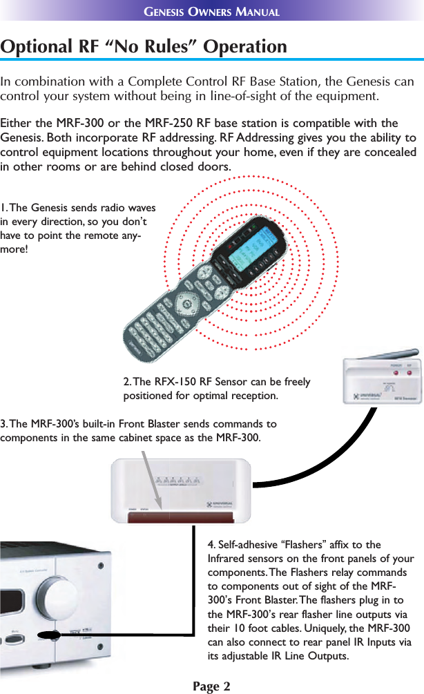 Page 2GENESIS OWNERS MANUALOptional RF “No Rules” OperationIn combination with a Complete Control RF Base Station, the Genesis cancontrol your system without being in line-of-sight of the equipment. 3.The MRF-300’s built-in Front Blaster sends commands tocomponents in the same cabinet space as the MRF-300.4. Self-adhesive “Flashers”affix to theInfrared sensors on the front panels of yourcomponents.The Flashers relay commandsto components out of sight of the MRF-300’s Front Blaster.The flashers plug in tothe MRF-300’s rear flasher line outputs viatheir 10 foot cables. Uniquely, the MRF-300can also connect to rear panel IR Inputs viaits adjustable IR Line Outputs.2.The RFX-150 RF Sensor can be freelypositioned for optimal reception.Either the MRF-300 or the MRF-250 RF base station is compatible with theGenesis. Both incorporate RF addressing. RF Addressing gives you the ability tocontrol equipment locations throughout your home, even if they are concealedin other rooms or are behind closed doors.1.The Genesis sends radio wavesin every direction, so you don’thave to point the remote any-more! 