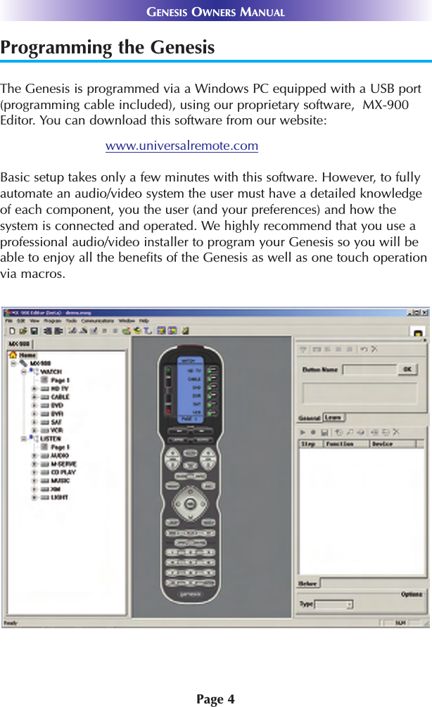 Programming the GenesisThe Genesis is programmed via a Windows PC equipped with a USB port(programming cable included), using our proprietary software,  MX-900Editor. You can download this software from our website:www.universalremote.comBasic setup takes only a few minutes with this software. However, to fullyautomate an audio/video system the user must have a detailed knowledgeof each component, you the user (and your preferences) and how thesystem is connected and operated. We highly recommend that you use aprofessional audio/video installer to program your Genesis so you will beable to enjoy all the benefits of the Genesis as well as one touch operationvia macros. Page 4GENESIS OWNERS MANUAL