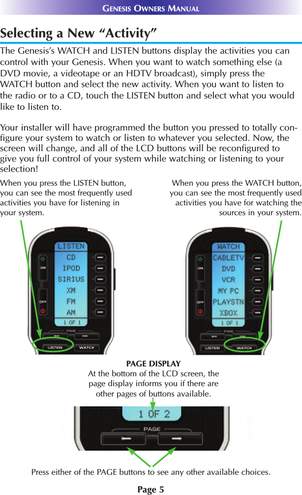 Page 5GENESIS OWNERS MANUALSelecting a New “Activity”The Genesis’s WATCH and LISTEN buttons display the activities you cancontrol with your Genesis. When you want to watch something else (aDVD movie, a videotape or an HDTV broadcast), simply press theWATCH button and select the new activity. When you want to listen tothe radio or to a CD, touch the LISTEN button and select what you wouldlike to listen to.Your installer will have programmed the button you pressed to totally con-figure your system to watch or listen to whatever you selected. Now, thescreen will change, and all of the LCD buttons will be reconfigured togive you full control of your system while watching or listening to yourselection!Press either of the PAGE buttons to see any other available choices. PAGE DISPLAYAt the bottom of the LCD screen, thepage display informs you if there areother pages of buttons available.When you press the WATCH button,you can see the most frequently usedactivities you have for watching thesources in your system. When you press the LISTEN button,you can see the most frequently usedactivities you have for listening inyour system. 