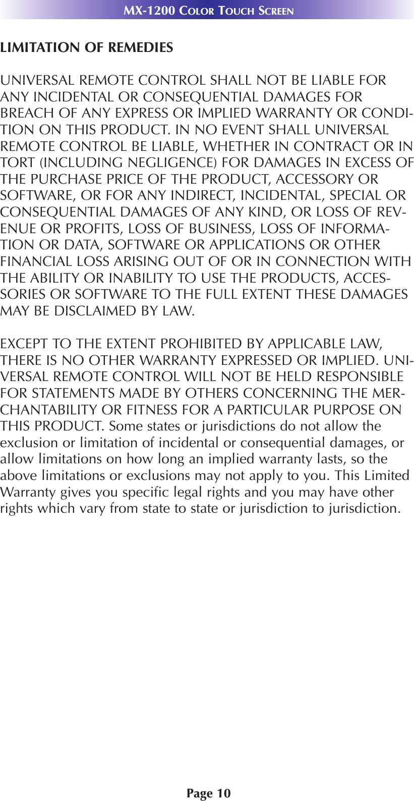 Page 10MX-1200 COLOR TOUCH SCREENLIMITATION OF REMEDIESUNIVERSAL REMOTE CONTROL SHALL NOT BE LIABLE FORANY INCIDENTAL OR CONSEQUENTIAL DAMAGES FORBREACH OF ANY EXPRESS OR IMPLIED WARRANTY OR CONDI-TION ON THIS PRODUCT. IN NO EVENT SHALL UNIVERSALREMOTE CONTROL BE LIABLE, WHETHER IN CONTRACT OR INTORT (INCLUDING NEGLIGENCE) FOR DAMAGES IN EXCESS OFTHE PURCHASE PRICE OF THE PRODUCT, ACCESSORY ORSOFTWARE, OR FOR ANY INDIRECT, INCIDENTAL, SPECIAL ORCONSEQUENTIAL DAMAGES OF ANY KIND, OR LOSS OF REV-ENUE OR PROFITS, LOSS OF BUSINESS, LOSS OF INFORMA-TION OR DATA, SOFTWARE OR APPLICATIONS OR OTHERFINANCIAL LOSS ARISING OUT OF OR IN CONNECTION WITHTHE ABILITY OR INABILITY TO USE THE PRODUCTS, ACCES-SORIES OR SOFTWARE TO THE FULL EXTENT THESE DAMAGESMAY BE DISCLAIMED BY LAW. EXCEPT TO THE EXTENT PROHIBITED BY APPLICABLE LAW,THERE IS NO OTHER WARRANTY EXPRESSED OR IMPLIED. UNI-VERSAL REMOTE CONTROL WILL NOT BE HELD RESPONSIBLEFOR STATEMENTS MADE BY OTHERS CONCERNING THE MER-CHANTABILITY OR FITNESS FOR A PARTICULAR PURPOSE ONTHIS PRODUCT. Some states or jurisdictions do not allow theexclusion or limitation of incidental or consequential damages, orallow limitations on how long an implied warranty lasts, so theabove limitations or exclusions may not apply to you. This LimitedWarranty gives you specific legal rights and you may have otherrights which vary from state to state or jurisdiction to jurisdiction.