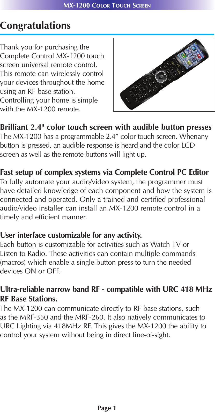 Page 1MX-1200 COLOR TOUCH SCREENCongratulationsThank you for purchasing theComplete Control MX-1200 touchscreen universal remote control.This remote can wirelessly controlyour devices throughout the homeusing an RF base station.Controlling your home is simplewith the MX-1200 remote.Brilliant 2.4&quot; color touch screen with audible button pressesThe MX-1200 has a programmable 2.4” color touch screen. Whenanybutton is pressed, an audible response is heard and the color LCDscreen as well as the remote buttons will light up.Fast setup of complex systems via Complete Control PC EditorTo fully automate your audio/video system, the programmer musthave detailed knowledge of each component and how the system isconnected and operated. Only a trained and certified professionalaudio/video installer can install an MX-1200 remote control in atimely and efficient manner.User interface customizable for any activity.Each button is customizable for activities such as Watch TV orListen to Radio. These activities can contain multiple commands(macros) which enable a single button press to turn the neededdevices ON or OFF.Ultra-reliable narrow band RF - compatible with URC 418 MHzRF Base Stations.The MX-1200 can communicate directly to RF base stations, suchas the MRF-350 and the MRF-260. It also natively communicates toURC Lighting via 418MHz RF. This gives the MX-1200 the ability tocontrol your system without being in direct line-of-sight.